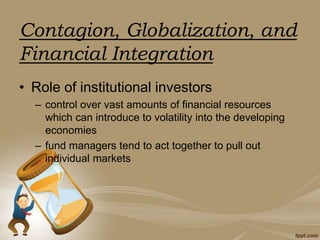 Contagion, Globalization, and
Financial Integration
• Role of institutional investors
– control over vast amounts of financial resources
which can introduce to volatility into the developing
economies
– fund managers tend to act together to pull out
individual markets
 