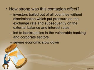• How strong was this contagion effect?
– investors bailed out of all countries without
discrimination which put pressure on the
exchange rate and subsequently on the
external balance and interest rates
– led to bankruptcies in the vulnerable banking
and corporate sectors
– severe economic slow down
 