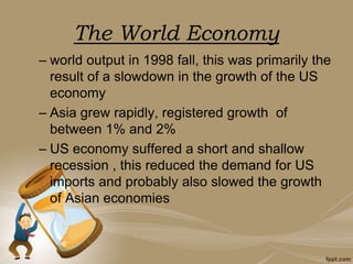 The World Economy
– world output in 1998 fall, this was primarily the
result of a slowdown in the growth of the US
economy
– Asia grew rapidly, registered growth of
between 1% and 2%
– US economy suffered a short and shallow
recession , this reduced the demand for US
imports and probably also slowed the growth
of Asian economies
 