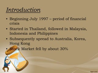 • Beginning July 1997 – period of financial
crisis
• Started in Thailand, followed in Malaysia,
Indonesia and Philippines
• Subsequently spread to Australia, Korea,
Hong Kong
• Stock Market fell by about 30%
Introduction
 