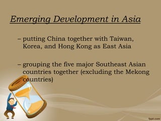 Emerging Development in Asia
– putting China together with Taiwan,
Korea, and Hong Kong as East Asia
– grouping the five major Southeast Asian
countries together (excluding the Mekong
countries)
 