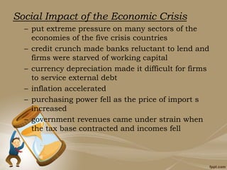 Social Impact of the Economic Crisis
– put extreme pressure on many sectors of the
economies of the five crisis countries
– credit crunch made banks reluctant to lend and
firms were starved of working capital
– currency depreciation made it difficult for firms
to service external debt
– inflation accelerated
– purchasing power fell as the price of import s
increased
– government revenues came under strain when
the tax base contracted and incomes fell
 
