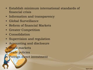 • Establish minimum international standards of
financial crisis
• Information and transparency
• Global Surveillance
• Reform of financial Markets
• Greater Competition
• Consolidation
• Supervision and regulation
• Accounting and disclosure
• Stock markets
• Trade policies
• Foreign direct investment
 