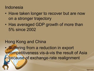 Indonesia
• Have taken longer to recover but are now
on a stronger trajectory
• Has averaged GDP growth of more than
5% since 2002
Hong Kong and China
• Suffering from a reduction in export
competitiveness vis-à-vis the result of Asia
because of exchange-rate realignment
 