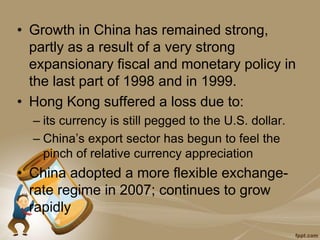 • Growth in China has remained strong,
partly as a result of a very strong
expansionary fiscal and monetary policy in
the last part of 1998 and in 1999.
• Hong Kong suffered a loss due to:
– its currency is still pegged to the U.S. dollar.
– China’s export sector has begun to feel the
pinch of relative currency appreciation
• China adopted a more flexible exchange-
rate regime in 2007; continues to grow
rapidly
 