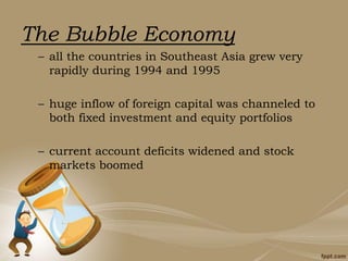 The Bubble Economy
– all the countries in Southeast Asia grew very
rapidly during 1994 and 1995
– huge inflow of foreign capital was channeled to
both fixed investment and equity portfolios
– current account deficits widened and stock
markets boomed
 