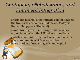 Contagion, Globalization, and
Financial Integration
– enormous reversal of net private capital flows to
the five crisis economies (Indonesia, Malaysia,
Korea, Philippines, Thailand)
– slowdown in growth in Europe and currency
appreciation when the US dollar strengthened
– globalization linked the East Asian markets for
goods and assets which resulted from
liberalization of trade in goods and capital
 