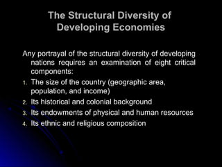 Any portrayal of the structural diversity of developingAny portrayal of the structural diversity of developing
nations requires an examination of eight criticalnations requires an examination of eight critical
components:components:
1. The size of the country (geographic area,
population, and income)
2. Its historical and colonial background
3. Its endowments of physical and human resources
4. Its ethnic and religious composition
The Structural Diversity ofThe Structural Diversity of
Developing EconomiesDeveloping Economies
 