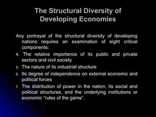 Any portrayal of the structural diversity of developingAny portrayal of the structural diversity of developing
nations requires an examination of eight criticalnations requires an examination of eight critical
components:components:
4. The relative importance of its public and private
sectors and civil society
5. The nature of its industrial structure
6. Its degree of independence on external economic and
political forces
7. The distribution of power in the nation, its social and
political structures, and the underlying institutions or
economic “rules of the game”.
The Structural Diversity ofThe Structural Diversity of
Developing EconomiesDeveloping Economies
 