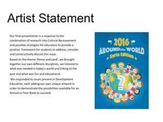 Artist Statement
Our final presentation is a response to the
combination of research into Cultural Bereavement
and possible strategies for educators to provide a
positive framework for students to address, consider
and constructively discuss this issue.
Based on the theme ‘Home and Land’, we Brought
together our own different disciplines, we listened to
what was needed in today’s world and linking to the
past and what was fun and educational.
We responded to issues present in Development
Education, each adding our own unique artwork in
order to demonstrate the possibilities available for an
Annual or Year Book to succeed.
 