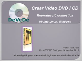 Crear Vídeo DVD i CD Reproducció domèstica Ubuntu-Linux i Windows Vicent Part Julio Curs CEFIRE Ontinyent. Novembre 2010 Vídeo digital: propostes metodològiques per a treballar a l’aula 