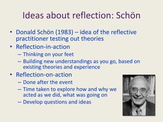 Ideas about reflection: SchönDonald Schön (1983) – idea of the reflective practitioner testing out theoriesReflection-in-actionThinking on your feetBuilding new understandings as you go, based on existing theories and experienceReflection-on-actionDone after the eventTime taken to explore how and why we acted as we did, what was going onDevelop questions and ideas