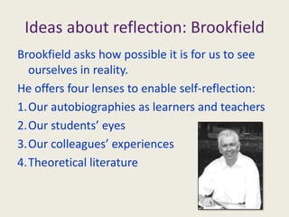 Ideas about reflection: BrookfieldBrookfield asks how possible it is for us to see ourselves in reality.He offers four lenses to enable self-reflection:Our autobiographies as learners and teachersOur students’ eyesOur colleagues’ experiencesTheoretical literature