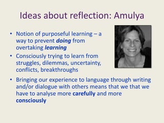 Ideas about reflection: AmulyaNotion of purposeful learning – a way to prevent doing from overtaking learningConsciously trying to learn from struggles, dilemmas, uncertainty, conflicts, breakthroughsBringing our experience to language through writing and/or dialogue with others means that we that we have to analyse more carefully and more consciouslyReflection on your learning (Day 3)At the end of this course we ask you to undertake purposeful learning about your practice through reflection