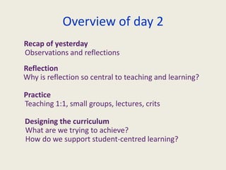 Overview of day 2Recap of yesterdayObservations and reflectionsReflectionWhy is reflection so central to teaching and learning?PracticeTeaching 1:1, small groups, lectures, critsDesigning the curriculum What are we trying to achieve? How do we support student-centred learning?