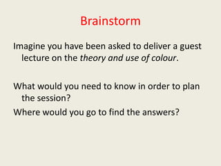 BrainstormImagine you have been asked to deliver a guest lecture on the theory and use of colour.What would you need to know in order to plan the session? Where would you go to find the answers?