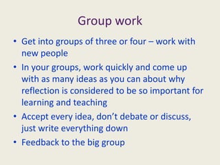 Group workGet into groups of three or four – work with new peopleIn your groups, work quickly and come up with as many ideas as you can about why reflection is considered to be so important for learning and teachingAccept every idea, don’t debate or discuss, just write everything downFeedback to the big group