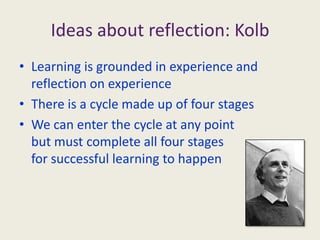 Ideas about reflection: KolbLearning is grounded in experience and reflection on experienceThere is a cycle made up of four stagesWe can enter the cycle at any point but must complete all four stages for successful learning to happen