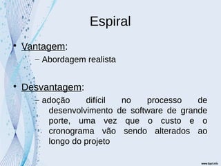Espiral

Vantagem:
– Abordagem realista

Desvantagem:
– adoção difícil no processo de
desenvolvimento de software de grande
porte, uma vez que o custo e o
cronograma vão sendo alterados ao
longo do projeto
 