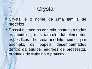 Crystal

Crystal é o nome de uma família de
modelos

Possui elementos centrais comuns a todos
os modelos, mas também há elementos
específicos de cada modelo, como, por
exemplo, os papéis desempenhados
dentro da equipe, padrões de processos,
produtos de trabalho e práticas
 