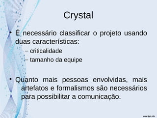 Crystal

É necessário classificar o projeto usando
duas características:
– criticalidade
– tamanho da equipe

Quanto mais pessoas envolvidas, mais
artefatos e formalismos são necessários
para possibilitar a comunicação.
 