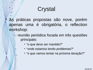Crystal

As práticas propostas são nove, porém
apenas uma é obrigatória, o reflection
workshop:
– reunião periódica focada em três questões
principais:
• “o que deve ser mantido?”
• “onde estamos tendo problemas?”
• “o que vamos tentar na próxima iteração?”
 