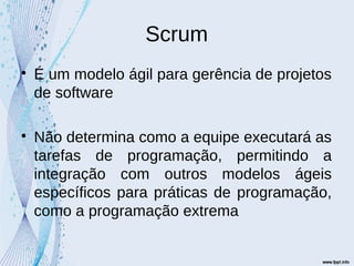 Scrum

É um modelo ágil para gerência de projetos
de software

Não determina como a equipe executará as
tarefas de programação, permitindo a
integração com outros modelos ágeis
específicos para práticas de programação,
como a programação extrema
 