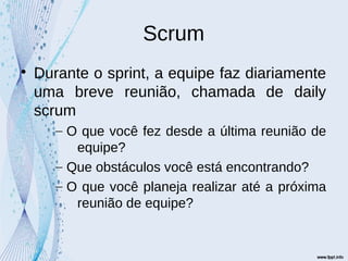 Scrum

Durante o sprint, a equipe faz diariamente
uma breve reunião, chamada de daily
scrum
– O que você fez desde a última reunião de
equipe?
– Que obstáculos você está encontrando?
– O que você planeja realizar até a próxima
reunião de equipe?
 