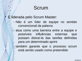 Scrum

É liderada pelo Scrum Master:
– Não é um líder de equipe no sentido
convencional da palavra
– atua como uma barreira entre a equipe e
possíveis influências externas que
possam distraí-la das tarefas definidas
para um determinado sprint
– também garante que o processo scrum
está sendo usado como pretendido
 