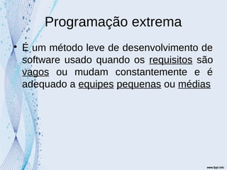 Programação extrema

É um método leve de desenvolvimento de
software usado quando os requisitos são
vagos ou mudam constantemente e é
adequado a equipes pequenas ou médias
 
