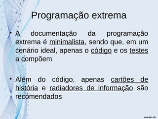 Programação extrema

A documentação da programação
extrema é minimalista, sendo que, em um
cenário ideal, apenas o código e os testes
a compõem

Além do código, apenas cartões de
história e radiadores de informação são
recomendados
 