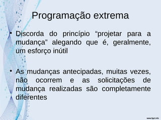Programação extrema

Discorda do princípio “projetar para a
mudança” alegando que é, geralmente,
um esforço inútil

As mudanças antecipadas, muitas vezes,
não ocorrem e as solicitações de
mudança realizadas são completamente
diferentes
 
