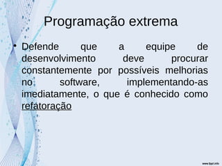 Programação extrema

Defende que a equipe de
desenvolvimento deve procurar
constantemente por possíveis melhorias
no software, implementando-as
imediatamente, o que é conhecido como
refatoração
 