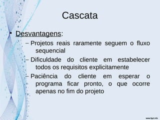Cascata

Desvantagens:
– Projetos reais raramente seguem o fluxo
sequencial
– Dificuldade do cliente em estabelecer
todos os requisitos explicitamente
– Paciência do cliente em esperar o
programa ficar pronto, o que ocorre
apenas no fim do projeto
 
