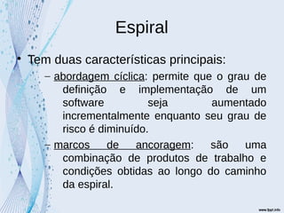 Espiral

Tem duas características principais:
– abordagem cíclica: permite que o grau de
definição e implementação de um
software seja aumentado
incrementalmente enquanto seu grau de
risco é diminuído.
– marcos de ancoragem: são uma
combinação de produtos de trabalho e
condições obtidas ao longo do caminho
da espiral.
 