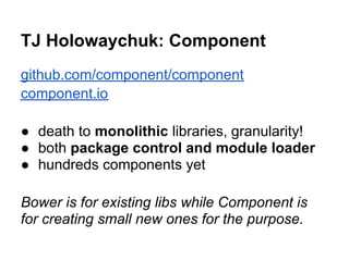 TJ Holowaychuk: Component
github.com/component/component
component.io

● death to monolithic libraries, granularity!
● both package control and module loader
● hundreds components yet

Bower is for existing libs while Component is
for creating small new ones for the purpose.
 