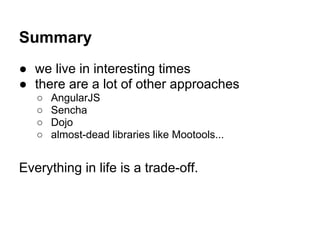 Summary
● we live in interesting times
● there are a lot of other approaches
   ○   AngularJS
   ○   Sencha
   ○   Dojo
   ○   almost-dead libraries like Mootools...


Everything in life is a trade-off.
 