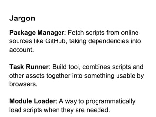 Jargon
Package Manager: Fetch scripts from online
sources like GitHub, taking dependencies into
account.

Task Runner: Build tool, combines scripts and
other assets together into something usable by
browsers.

Module Loader: A way to programmatically
load scripts when they are needed.
 