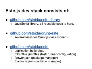 Este.js dev stack consists of:
● github.com/steida/este-library
  ○ JavaScript library, all reusable code is here.


● github.com/steida/grunt-este
  ○ several tasks for Grunt.js (task runnerl)


● github.com/steida/este
  ○   application boilerplate
  ○   /Gruntfile.js/coffee (task runner configuration)
  ○   /bower.json (package manager)
  ○   /package.json (package manager)
 