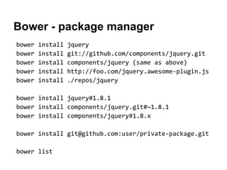 Bower - package manager
bower   install   jquery
bower   install   git://github.com/components/jquery.git
bower   install   components/jquery (same as above)
bower   install   http://foo.com/jquery.awesome-plugin.js
bower   install   ./repos/jquery

bower install jquery#1.8.1
bower install components/jquery.git#~1.8.1
bower install components/jquery#1.8.x

bower install git@github.com:user/private-package.git

bower list
 