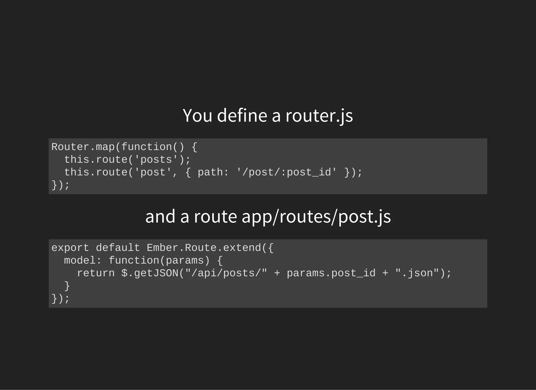 You define a router.js
Router.map(function() {
  this.route('posts');
  this.route('post', { path: '/post/:post_id' });
});
and a route app/routes/post.js
export default Ember.Route.extend({
  model: function(params) {
    return $.getJSON("/api/posts/" + params.post_id + ".json");
  }
});
 