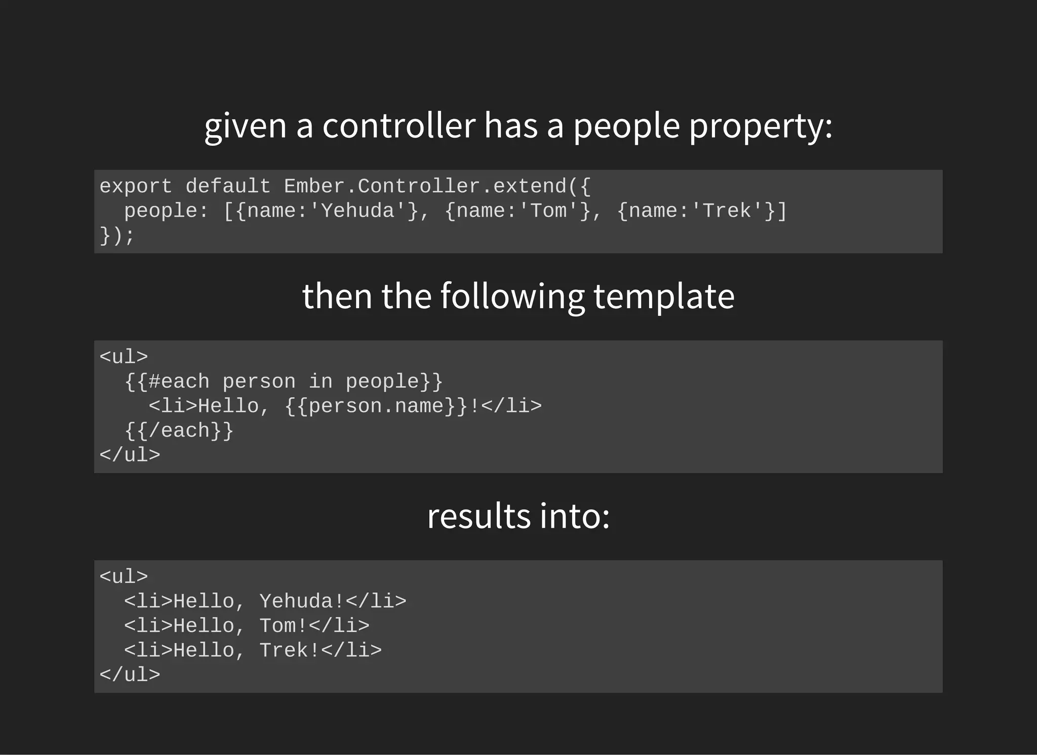 given a controller has a people property:
export default Ember.Controller.extend({
  people: [{name:'Yehuda'}, {name:'Tom'}, {name:'Trek'}]
});
then the following template
<ul>
  {{#each person in people}}
    <li>Hello, {{person.name}}!</li>
  {{/each}}
</ul>
results into:
<ul>
  <li>Hello, Yehuda!</li>
  <li>Hello, Tom!</li>
  <li>Hello, Trek!</li>
</ul>
 