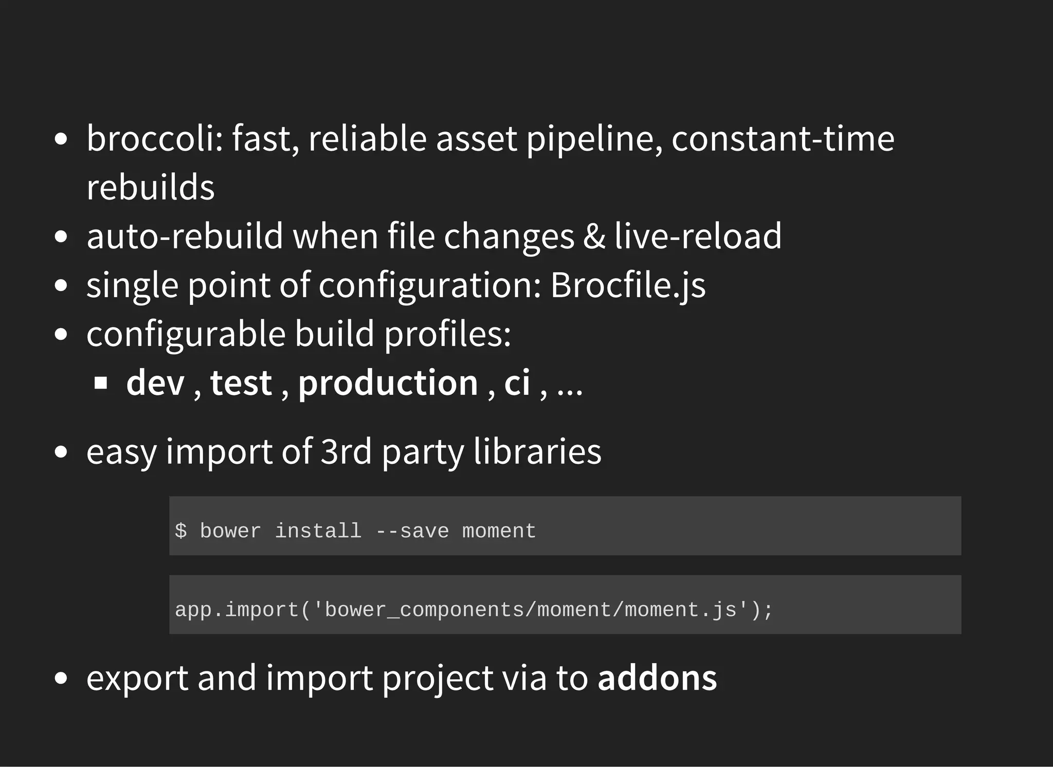 broccoli: fast, reliable asset pipeline, constant-time
rebuilds
auto-rebuild when file changes & live-reload
single point of configuration: Brocfile.js
configurable build profiles:
dev , test , production , ci , ...
easy import of 3rd party libraries
export and import project via to addons
$ bower install ­­save moment
app.import('bower_components/moment/moment.js');
 