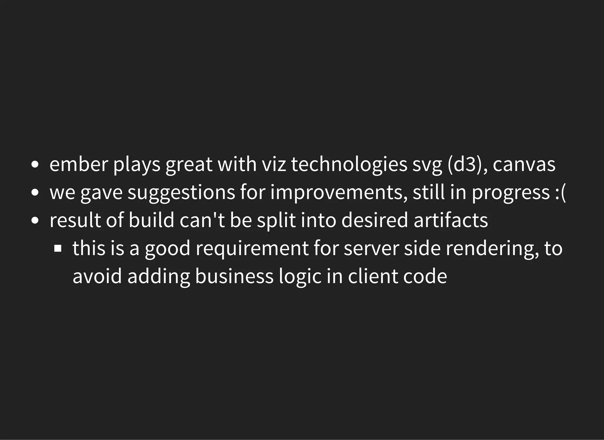 ember plays great with viz technologies svg (d3), canvas
we gave suggestions for improvements, still in progress :(
result of build can't be split into desired artifacts
this is a good requirement for server side rendering, to
avoid adding business logic in client code
 