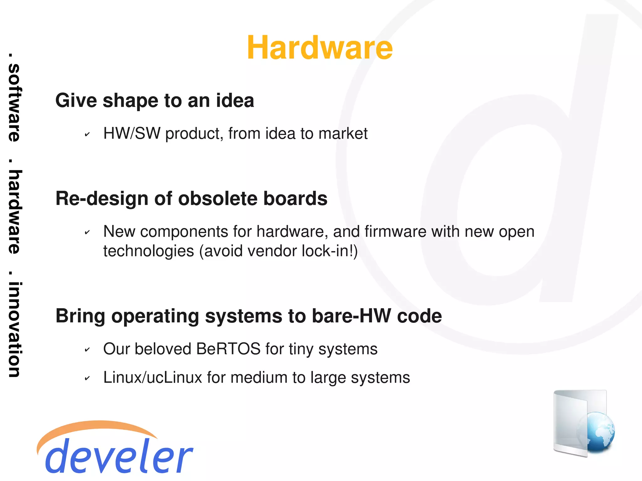 Hardware
Give shape to an idea
   ✔   HW/SW product, from idea to market



Re-design of obsolete boards
   ✔   New components for hardware, and firmware with new open
       technologies (avoid vendor lock-in!)



Bring operating systems to bare-HW code
   ✔   Our beloved BeRTOS for tiny systems
   ✔   Linux/ucLinux for medium to large systems
 