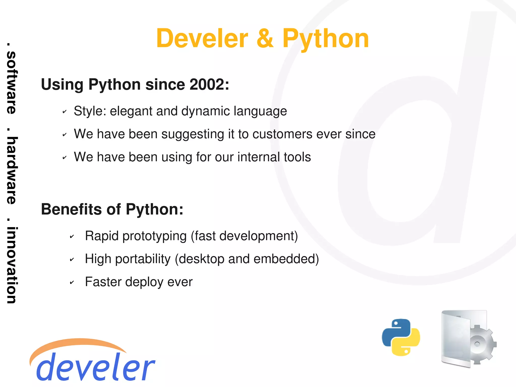 Develer & Python
Using Python since 2002:
  ✔   Style: elegant and dynamic language
  ✔   We have been suggesting it to customers ever since
  ✔   We have been using for our internal tools



Benefits of Python:
      ✔   Rapid prototyping (fast development)
      ✔   High portability (desktop and embedded)
      ✔   Faster deploy ever
 