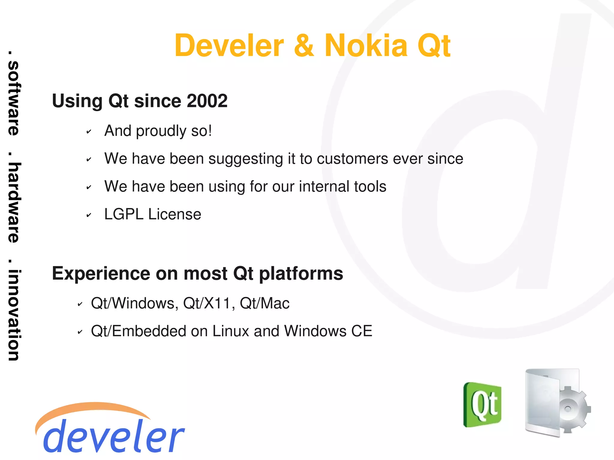 Develer & Nokia Qt
Using Qt since 2002
      ✔   And proudly so!
      ✔   We have been suggesting it to customers ever since
      ✔   We have been using for our internal tools
      ✔   LGPL License


Experience on most Qt platforms
  ✔   Qt/Windows, Qt/X11, Qt/Mac
  ✔   Qt/Embedded on Linux and Windows CE
 