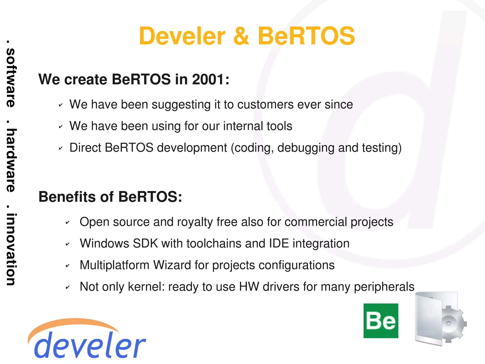 Develer & BeRTOS
We create BeRTOS in 2001:
  ✔   We have been suggesting it to customers ever since
  ✔   We have been using for our internal tools
  ✔   Direct BeRTOS development (coding, debugging and testing)



Benefits of BeRTOS:
      ✔   Open source and royalty free also for commercial projects
      ✔   Windows SDK with toolchains and IDE integration
      ✔   Multiplatform Wizard for projects configurations
      ✔   Not only kernel: ready to use HW drivers for many peripherals
 