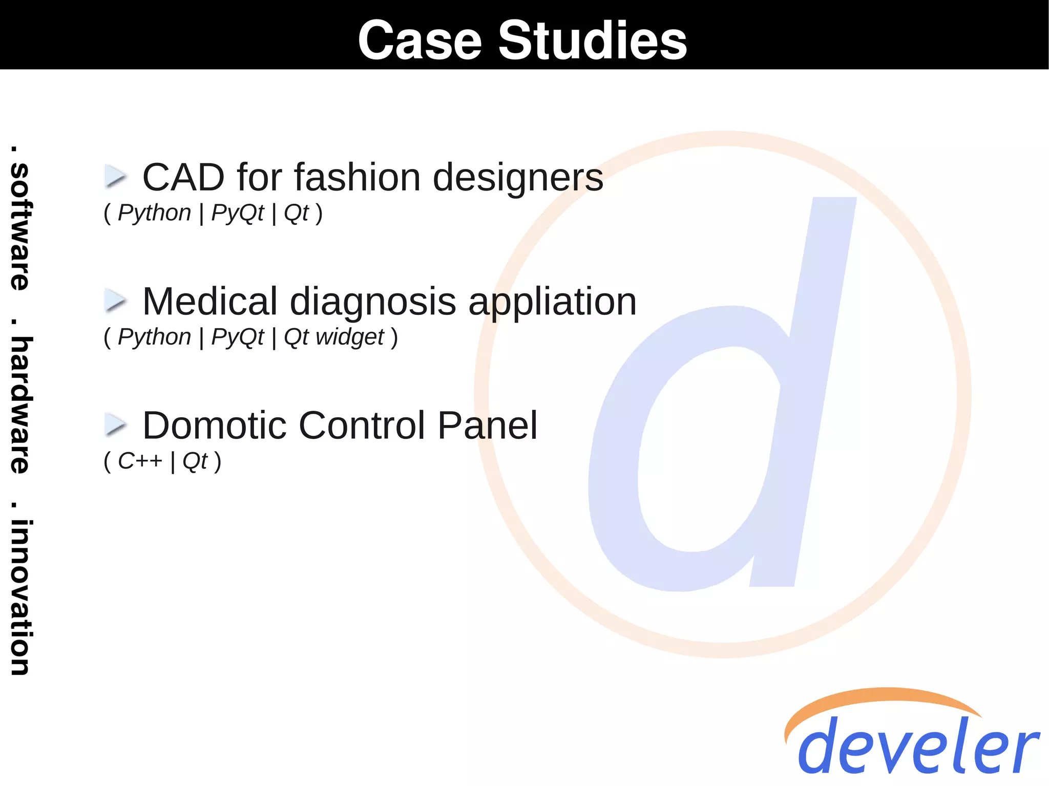 Case Studies

   CAD for fashion designers
( Python | PyQt | Qt )


   Medical diagnosis appliation
( Python | PyQt | Qt widget )


   Domotic Control Panel
( C++ | Qt )
 