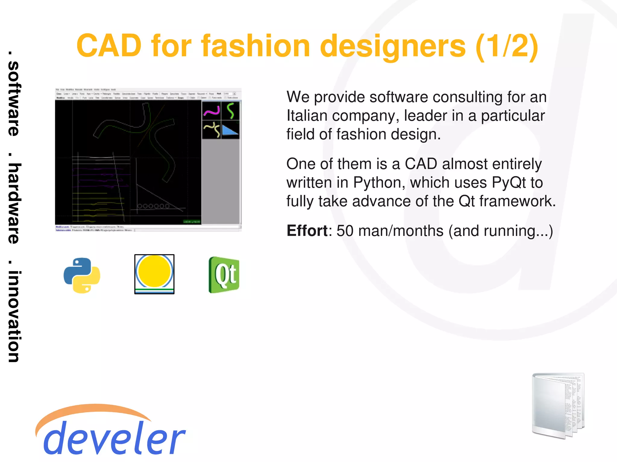 CAD for fashion designers (1/2)
              We provide software consulting for an
              Italian company, leader in a particular
              field of fashion design.
              One of them is a CAD almost entirely
              written in Python, which uses PyQt to
              fully take advance of the Qt framework.
              Effort: 50 man/months (and running...)
 